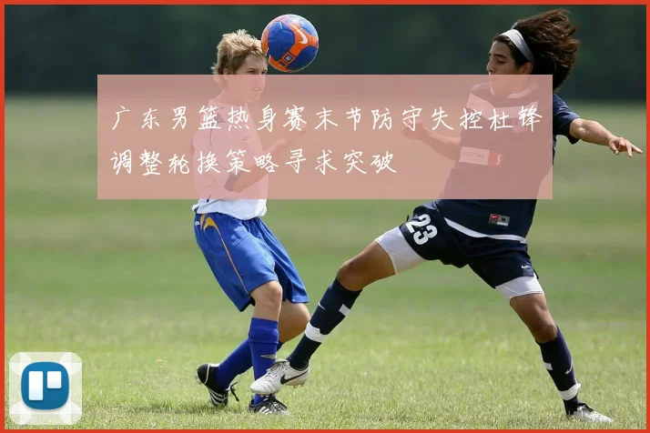 广东男篮热身赛末节防守失控杜锋调整轮换策略寻求突破