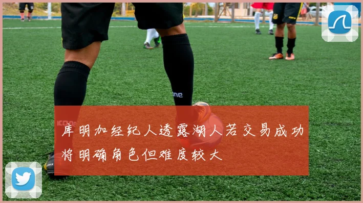 库明加经纪人透露湖人若交易成功将明确角色但难度较大